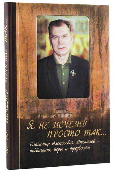 Книги Я не исчезну просто так... Владимир Алексеевич Михайлов — подвижник веры и трезвости
