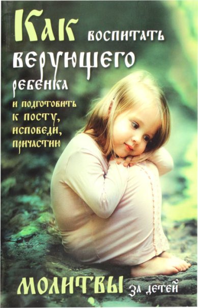 Книги Как воспитать верующего ребенка и подготовить к посту, исповеди, причастию. Молитвы за детей